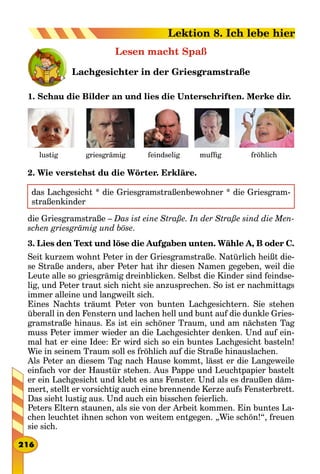 Lesen macht Spaß
Lachgesichter in der Griesgramstraße
1. Schau die Bilder an und lies die Unterschriften. Merke dir.
fröhlichgriesgrämig feindseliglustig muffig
2. Wie verstehst du die Wörter. Erkläre.
das Lachgesicht * die Griesgramstraßenbewohner * die Griesgram-
straßenkinder
die Griesgramstraße – Das ist eine Straße. In der Straße sind die Men-
schen griesgrämig und böse.
3. Lies den Text und löse die Aufgaben unten. Wähle A, B oder C.
Seit kurzem wohnt Peter in der Griesgramstraße. Natürlich heißt die-
se Straße anders, aber Peter hat ihr diesen Namen gegeben, weil die
Leute alle so griesgrämig dreinblicken. Selbst die Kinder sind feindse-
lig, und Peter traut sich nicht sie anzusprechen. So ist er nachmittags
immer alleine und langweilt sich.
Eines Nachts träumt Peter von bunten Lachgesichtern. Sie stehen
überall in den Fenstern und lachen hell und bunt auf die dunkle Gries-
gramstraße hinaus. Es ist ein schöner Traum, und am nächsten Tag
muss Peter immer wieder an die Lachgesichter denken. Und auf ein-
mal hat er eine Idee: Er wird sich so ein buntes Lachgesicht basteln!
Wie in seinem Traum soll es fröhlich auf die Straße hinauslachen.
Als Peter an diesem Tag nach Hause kommt, lässt er die Langeweile
einfach vor der Haustür stehen. Aus Pappe und Leuchtpapier bastelt
er ein Lachgesicht und klebt es ans Fenster. Und als es draußen däm-
mert, stellt er vorsichtig auch eine brennende Kerze aufs Fensterbrett.
Das sieht lustig aus. Und auch ein bisschen feierlich.
Peters Eltern staunen, als sie von der Arbeit kommen. Ein buntes La-
chen leuchtet ihnen schon von weitem entgegen. „Wie schön!“, freuen
sie sich.
216
Lektion 8. Ich lebe hier
 