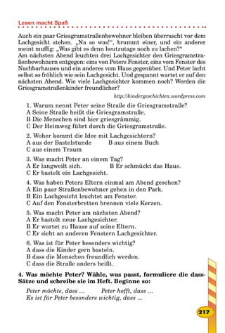 Auch ein paar Griesgramstraßenbewohner bleiben überrascht vor dem
Lachgesicht stehen. „Na so was!“, brummt einer, und ein anderer
meint muffig: „Was gibt es denn heutzutage noch zu lachen?“
Am nächsten Abend leuchten drei Lachgesichter den Griesgramstra-
ßenbewohnern entgegen: eins von Peters Fenster, eins vom Fenster des
Nachbarhauses und ein anderes vom Haus gegenüber. Und Peter lacht
selbst so fröhlich wie sein Lachgesicht. Und gespannt wartet er auf den
nächsten Abend. Wie viele Lachgesichter kommen noch? Werden die
Griesgramstraßenkinder freundlicher?
http://kindergeschichten.wordpress.com
1. Warum nennt Peter seine Straße die Griesgramstraße?
A Seine Straße heißt die Griesgramstraße.
B Die Menschen sind hier griesgrämmig.
C Der Heimweg führt durch die Griesgramstraße.
2. Woher kommt die Idee mit Lachgesichtern?
A aus der Bastelstunde			 B aus einem Buch
C aus einem Traum
3. Was macht Peter an einem Tag?
A Er langweilt sich.					 B Er schmückt das Haus.
C Er bastelt ein Lachgesicht.
4. Was haben Peters Eltern einmal am Abend gesehen?
A Ein paar Straßenbewohner gehen in den Park.
B Ein Lachgesicht leuchtet am Fenster.
C Auf den Fensterbretten brennen viele Kerzen.
5. Was macht Peter am nächsten Abend?
A Er bastelt neue Lachgesichter.
B Er wartet zu Hause auf seine Eltern.
C Er sieht an anderen Fenstern Lachgesichter.
6. Was ist für Peter besonders wichtig?
A dass die Kinder gern basteln.
B dass die Menschen freundlich werden.
C dass die Straße anders heißt.
4. Was möchte Peter? Wähle, was passt, formuliere die dass-
Sätze und schreibe sie im Heft. Beginne so:
Peter möchte, dass ... 			 Peter hofft, dass ...
Es ist für Peter besonders wichtig, dass ...
217
Lesen macht Spaß
 