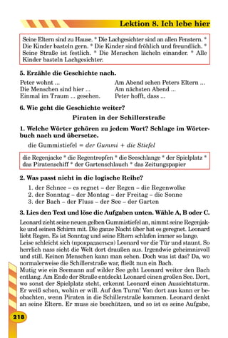 Seine Eltern sind zu Hause. * Die Lachgesichter sind an allen Fenstern. *
Die Kinder basteln gern. * Die Kinder sind fröhlich und freundlich. *
Seine Straße ist festlich. * Die Menschen lächeln einander. * Alle
Kinder basteln Lachgesichter.
5. Erzähle die Geschichte nach.
Peter wohnt ...
Die Menschen sind hier ...
Einmal im Traum ... gesehen.
Am Abend sehen Peters Eltern ...
Am nächsten Abend ...
Peter hofft, dass ...
6. Wie geht die Geschichte weiter?
Piraten in der Schillerstraße
1. Welche Wörter gehören zu jedem Wort? Schlage im Wörter-
buch nach und übersetze.
die Gummistiefel = der Gummi + die Stiefel
die Regenjacke * die Regentropfen * die Seeschlange * der Spielplatz *
das Piratenschiff * der Gartenschlauch * das Zeitungspapier
2. Was passt nicht in die logische Reihe?
1. der Schnee – es regnet – der Regen – die Regenwolke
2. der Sonntag – der Montag – der Freitag – die Sonne
3. der Bach – der Fluss – der See – der Garten
3. Lies den Text und löse die Aufgaben unten. Wähle A, B oder C.
Leonard zieht seine neuen gelben Gummistiefel an, nimmt seine Regenjac-
ke und seinen Schirm mit. Die ganze Nacht über hat es geregnet. Leonard
liebt Regen. Es ist Sonntag und seine Eltern schlafen immer so lange.
Leise schleicht sich (прокрадається) Leonard vor die Tür und staunt. So
herrlich nass sieht die Welt dort draußen aus. Irgendwie geheimnisvoll
und still. Keinen Menschen kann man sehen. Doch was ist das? Da, wo
normalerweise die Schillerstraße war, fließt nun ein Bach.
Mutig wie ein Seemann auf wilder See geht Leonard weiter den Bach
entlang. Am Ende der Straße entdeckt Leonard einen großen See. Dort,
wo sonst der Spielplatz steht, erkennt Leonard einen Aussichtsturm.
Er weiß schon, wohin er will. Auf den Turm! Von dort aus kann er be-
obachten, wenn Piraten in die Schillerstraße kommen. Leonard denkt
an seine Eltern. Er muss sie beschützen, und so ist es seine Aufgabe,
218
Lektion 8. Ich lebe hier
 