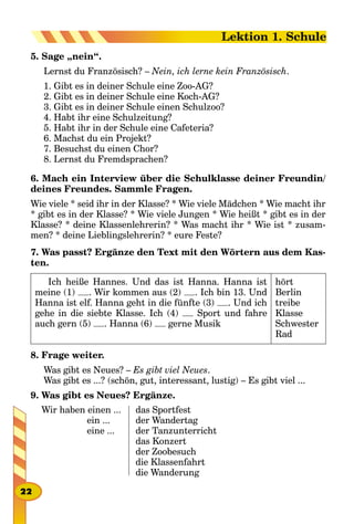 5. Sage „nein“.
Lernst du Französisch? – Nein, ich lerne kein Französisch.
1. Gibt es in deiner Schule eine Zoo-AG?
2. Gibt es in deiner Schule eine Koch-AG?
3. Gibt es in deiner Schule einen Schulzoo?
4. Habt ihr eine Schulzeitung?
5. Habt ihr in der Schule eine Cafeteria?
6. Machst du ein Projekt?
7. Besuchst du einen Chor?
8. Lernst du Fremdsprachen?
6. Mach ein Interview über die Schulklasse deiner Freundin/
deines Freundes. Sammle Fragen.
Wie viele * seid ihr in der Klasse? * Wie viele Mädchen * Wie macht ihr
* gibt es in der Klasse? * Wie viele Jungen * Wie heißt * gibt es in der
Klasse? * deine Klassenlehrerin? * Was macht ihr * Wie ist * zusam-
men? * deine Lieblingslehrerin? * eure Feste?
7. Was passt? Ergänze den Text mit den Wörtern aus dem Kas-
ten.
Ich heiße Hannes. Und das ist Hanna. Hanna ist
meine (1) . Wir kommen aus (2) . Ich bin 13. Und
Hanna ist elf. Hanna geht in die fünfte (3) . Und ich
gehe in die siebte Klasse. Ich (4) Sport und fahre
auch gern (5) . Hanna (6) gerne Musik
hört
Berlin
treibe
Klasse
Schwester
Rad
8. Frage weiter.
Was gibt es Neues? – Es gibt viel Neues.
Was gibt es ...? (schön, gut, interessant, lustig) – Es gibt viel ...
9. Was gibt es Neues? Ergänze.
Wir haben einen ...
ein ...
eine ...
das Sportfest
der Wandertag
der Tanzunterricht
das Konzert
der Zoobesuch
die Klassenfahrt
die Wanderung
22
Lektion 1. Schule
 