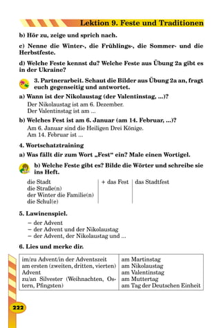 b) Hör zu, zeige und sprich nach.
c) Nenne die Winter-, die Frühlings-, die Sommer- und die
Herbstfeste.
d) Welche Feste kennst du? Welche Feste aus Übung 2a gibt es
in der Ukraine?
3. Partnerarbeit. Schaut die Bilder aus Übung 2a an, fragt
euch gegenseitig und antwortet.
a) Wann ist der Nikolaustag (der Valentinstag, ...)?
Der Nikolaustag ist am 6. Dezember.
Der Valentinstag ist am ...
b) Welches Fest ist am 6. Januar (am 14. Februar, ...)?
Am 6. Januar sind die Heiligen Drei Könige.
Am 14. Februar ist ...
4. Wortschatztraining
a) Was fällt dir zum Wort „Fest“ ein? Male einen Wortigel.
b) Welche Feste gibt es? Bilde die Wörter und schreibе sie
ins Heft.
die Stadt
die Straße(n)
der Winter die Familie(n)
die Schul(e)
+ das Fest das Stadtfest
5. Lawinenspiel.
− der Advent
− der Advent und der Nikolaustag
− der Advent, der Nikolaustag und ...
6. Lies und merke dir.
im/zu Advent/in der Adventszeit
am ersten (zweiten, dritten, vierten)
Advent
zu/an Silvester (Weihnachten, Os-
tern, Pfingsten)
am Martinstag
am Nikolaustag
am Valentinstag
am Muttertag
am Tag der Deutschen Einheit
222
Lektion 9. Feste und Traditionen
 