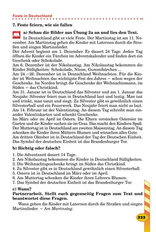 7. Feste feiern, wie sie fallen
a) Schau die Bilder aus Übung 2a an und lies den Text.
In Deutschland gibt es viele Feste. Der Martinstag ist am 11. No-
vember. Am Martinstag gehen die Kinder mit Laternen durch die Stra-
ßen und singen Martinslieder.
Der Advent beginnt am 1. Dezember. Er dauert 24 Tage. Jeden Tag
öffnen die Kinder ein Türchen im Adventskalender und finden dort ein
Geschenk oder Schokolade.
Am 6. Dezember ist der Nikolaustag. Am Nikolaustag bekommen die
Kinder Süßigkeiten: Schokolade, Nüsse, Gummibärchen ...
Am 24.−26. Dezember ist in Deutschland Weihnachten. Für die Kin-
der ist Weihnachten das wichtigste Fest des Jahres − schon wegen der
Geschenke. Im Norden bringt die Geschenke der Weihnachtsmann, im
Süden − das Christkind.
Am 31. Januar ist in Deutschland das Silvester und am 1. Januar das
Neujahr. Silvester feiert man in Deutschland laut und lustig. Man isst
und trinkt, man tanzt und singt. Zu Silvester gibt es gewöhnlich einen
Silvesterball und ein Feuerwerk. Das Neujahr feiert man nicht so laut.
Am 14. Februar ist der Valentinstag. An diesem Tag schreibt man ein-
ander Valentinkarten und schenkt Geschenke.
Im März oder im April ist Ostern. Die Eltern verstecken Ostereier im
Garten und die Kinder suchen sie im Gras. Das macht den Kindern Spaß.
Der Muttertag ist in Deutschland am zweiten Maisonntag. An diesem Tag
schenken die Kinder ihren Müttern Blumen und wünschen alles Gute.
Am dritten Oktober ist in Deutschland der Tag der Deutschen Einheit.
Das Symbol der deutschen Einheit ist das Brandenburger Tor.
b) Richtig oder falsch?
1. Die Adventszeit dauert 14 Tage.
2. Am Nikolaustag bekommen die Kinder in Deutschland Süßigkeiten.
3. Die Weihnachtsgeschenke bringt im Süden das Christkind.
4. Zu Silvester gibt es in Deutschland gewöhnlich einen Silvesterball.
5. Ostern ist in Deutschland im März oder im April.
6. Am Muttertag schenken die Kinder ihren Lehrern Blumen.
7. Das Symbol der deutschen Einheit ist das Brandenburger Tor.
c) Wann?
Partnerarbeit. Stellt euch gegenseitig Fragen zum Text und
beantwortet diese Fragen.
Wann gehen die Kinder mit Laternen durch die Straßen und singen
Martinslieder. − Am Martinstag.
223
Feste in Deutschland
 