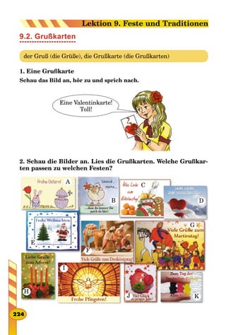 9.2. Grußkarten
der Gruß (die Grüße), die Grußkarte (die Grußkarten)
1. Eine Grußkarte
Schau das Bild an, hör zu und sprich nach.
Eine Valentinkarte!
Toll!
2. Schau die Bilder an. Lies die Grußkarten. Welche Grußkar-
ten passen zu welchen Festen?
A
F
G
H
B D
C
E
I
J K
224
Lektion 9. Feste und Traditionen
 