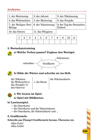 1. der Martinstag 2. der Advent 3. der Nikolaustag
4. das Weihnachten 5. der Muttertag 6. das Neujahr
7. die Heiligen Drei
Könige
8. der Valentinstag 9. der Tag der Deutschen
Einheit
10. das Ostern 11. das Pfingsten
1 2 3 4 5 6 7 8 9 10 11
3. Wortschatztraining
a) Welche Verben passen? Ergänze den Wortigel.
schreiben Grußkarte
bekommen
b) Bilde die Wörter und schreibе sie ins Heft.
der Nikolaus
die Weihnacht(s)
das Neujahr (s)
das Oster(n)
+ die Karte
die Nikolauskarte
4. Wir lernen im Spiel.
a) Spiel mit Bildkarten.
b) Lawinenspiel.
− die Osterkarte
− die Osterkarte und die Valentinkarte
− die Osterkarte, die Valentinkarte und ...
5. Grußformeln
Schreibt aus Übung 2 Grußformeln heraus. Übersetze sie.
Alles Gute!
Alles Liebe!
225
Grußkarten
 