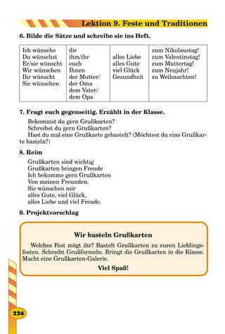 6. Bilde die Sätze und schreibe sie ins Heft.
Ich wünsche
Du wünschst
Er/sie wünscht
Wir wünschen
Ihr wünscht
Sie wünschen
dir
ihm/ihr
euch
Ihnen
der Mutter/
der Oma
dem Vater/
dem Opa
alles Liebe
alles Gute
viel Glück
Gesundheit
zum Nikolaustag!
zum Valentinstag!
zum Muttertag!
zum Neujahr!
zu Weihnachten!
7. Fragt euch gegenseitig. Erzählt in der Klasse.
Bekommst du gern Grußkarten?
Schreibst du gern Grußkarten?
Hast du mal eine Grußkarte gebastelt? (Möchtest du eine Grußkar-
te basteln?)
8. Reim
Grußkarten sind wichtig
Grußkarten bringen Freude
Ich bekomme gern Grußkarten
Von meinen Freunden.
Sie wünschen mir
alles Gute, viel Glück,
alles Liebe und viel Freude.
9. Projektvorschlag
Wir basteln Grußkarten
Welches Fest mögt ihr? Bastelt Grußkarten zu euren Lieblings-
festen. Schreibt Grußformeln. Bringt die Grußkarten in die Klasse.
Macht eine Grußkarten-Galerie.
Viel Spaß!
226
Lektion 9. Feste und Traditionen
 