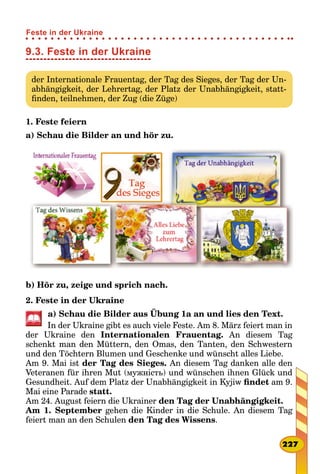 9.3. Feste in der Ukraine
der Internationale Frauentag, der Tag des Sieges, der Tag der Un-
abhängigkeit, der Lehrertag, der Platz der Unabhängigkeit, statt-
finden, teilnehmen, der Zug (die Züge)
1. Feste feiern
a) Schau die Bilder an und hör zu.
b) Hör zu, zeige und sprich nach.
2. Feste in der Ukraine
a) Schau die Bilder aus Übung 1a an und lies den Text.
In der Ukraine gibt es auch viele Feste. Am 8. März feiert man in
der Ukraine den Internationalen Frauentag. An diesem Tag
schenkt man den Müttern, den Omas, den Tanten, den Schwestern
und den Töchtern Blumen und Geschenke und wünscht alles Liebe.
Am 9. Mai ist der Tag des Sieges. An diesem Tag danken alle den
Veteranen für ihren Mut (мужність) und wünschen ihnen Glück und
Gesundheit. Auf dem Platz der Unabhängigkeit in Kyjiw findet am 9.
Mai eine Parade statt.
Am 24. August feiern die Ukrainer den Tag der Unabhängigkeit.
Am 1. September gehen die Kinder in die Schule. An diesem Tag
feiert man an den Schulen den Tag des Wissens.
227
Feste in der Ukraine
 