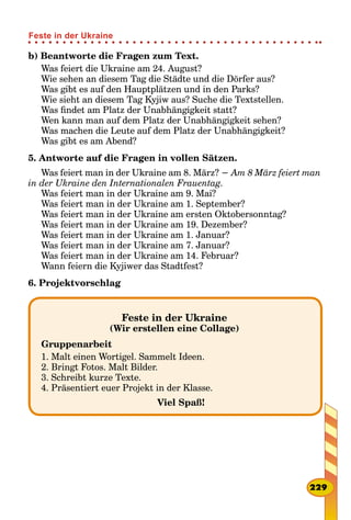 b) Beantworte die Fragen zum Text.
Was feiert die Ukraine am 24. August?
Wie sehen an diesem Tag die Städte und die Dörfer aus?
Was gibt es auf den Hauptplätzen und in den Parks?
Wie sieht an diesem Tag Kyjiw aus? Suche die Textstellen.
Was findet am Platz der Unabhängigkeit statt?
Wen kann man auf dem Platz der Unabhängigkeit sehen?
Was machen die Leute auf dem Platz der Unabhängigkeit?
Was gibt es am Abend?
5. Antworte auf die Fragen in vollen Sätzen.
Was feiert man in der Ukraine am 8. März? − Am 8 März feiert man
in der Ukraine den Internationalen Frauentag.
Was feiert man in der Ukraine am 9. Mai?
Was feiert man in der Ukraine am 1. September?
Was feiert man in der Ukraine am ersten Oktobersonntag?
Was feiert man in der Ukraine am 19. Dezember?
Was feiert man in der Ukraine am 1. Januar?
Was feiert man in der Ukraine am 7. Januar?
Was feiert man in der Ukraine am 14. Februar?
Wann feiern die Kyjiwer das Stadtfest?
6. Projektvorschlag
Feste in der Ukraine
(Wir erstellen eine Collage)
Gruppenarbeit
1. Malt einen Wortigel. Sammelt Ideen.
2. Bringt Fotos. Malt Bilder.
3. Schreibt kurze Texte.
4. Präsentiert euer Projekt in der Klasse.
Viel Spaß!
229
Feste in der Ukraine
 