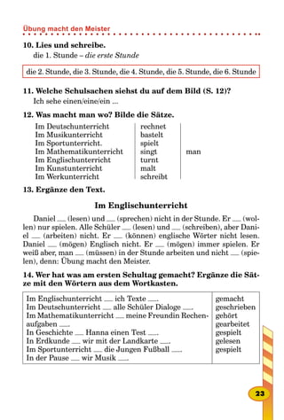 10. Lies und schreibe.
die 1. Stunde – die erste Stunde
die 2. Stunde, die 3. Stunde, die 4. Stunde, die 5. Stunde, die 6. Stunde
11. Welche Schulsachen siehst du auf dem Bild (S. 12)?
Ich sehe einen/eine/ein ...
12. Was macht man wo? Bilde die Sätze.
Im Deutschunterricht
Im Musikunterricht
Im Sportunterricht.
Im Mathematikunterricht
Im Englischunterricht
Im Kunstunterricht
Im Werkunterricht
rechnet
bastelt
spielt
singt
turnt
malt
schreibt
man
13. Ergänze den Text.
Im Englischunterricht
Daniel (lesen) und (sprechen) nicht in der Stunde. Er (wol-
len) nur spielen. Alle Schüler (lesen) und (schreiben), aber Dani-
el (arbeiten) nicht. Er (können) englische Wörter nicht lesen.
Daniel (mögen) Englisch nicht. Er (mögen) immer spielen. Er
weiß aber, man (müssen) in der Stunde arbeiten und nicht (spie-
len), denn: Übung macht den Meister.
14. Wer hat was am ersten Schultag gemacht? Ergänze die Sät-
ze mit den Wörtern aus dem Wortkasten.
Im Englischunterricht ich Texte .
Im Deutschunterricht alle Schüler Dialoge .
Im Mathematikunterricht meine Freundin Rechen-
aufgaben .
In Geschichte Hanna einen Test .
In Erdkunde wir mit der Landkarte .
Im Sportunterricht die Jungen Fußball .
In der Pause wir Musik .
gemacht
geschrieben
gehört
gearbeitet
gespielt
gelesen
gespielt
23
Übung macht den Meister
 
