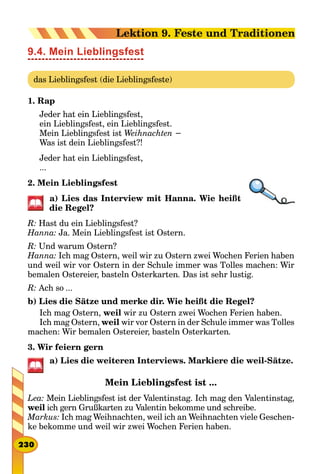 9.4. Mein Lieblingsfest
das Lieblingsfest (die Lieblingsfeste)
1. Rap
Jeder hat ein Lieblingsfest,
ein Lieblingsfest, ein Lieblingsfest.
Mein Lieblingsfest ist Weihnachten −
Was ist dein Lieblingsfest?!
Jeder hat ein Lieblingsfest,
...
2. Mein Lieblingsfest
a) Lies das Interview mit Hanna. Wie heißt
die Regel?
R: Hast du ein Lieblingsfest?
Hanna: Ja. Mein Lieblingsfest ist Ostern.
R: Und warum Ostern?
Hanna: Ich mag Ostern, weil wir zu Ostern zwei Wochen Ferien haben
und weil wir vor Ostern in der Schule immer was Тolles machen: Wir
bemalen Ostereier, basteln Osterkarten. Das ist sehr lustig.
R: Ach so ...
b) Lies die Sätze und merke dir. Wie heißt die Regel?
Ich mag Ostern, weil wir zu Ostern zwei Wochen Ferien haben.
Ich mag Ostern, weil wir vor Ostern in der Schule immer was Тolles
machen: Wir bemalen Ostereier, basteln Osterkarten.
3. Wir feiern gern
a) Lies die weiteren Interviews. Markiere die weil-Sätze.
Mein Lieblingsfest ist ...
Lea: Mein Lieblingsfest ist der Valentinstag. Ich mag den Valentinstag,
weil ich gern Grußkarten zu Valentin bekomme und schreibe.
Markus: Ich mag Weihnachten, weil ich an Weihnachten viele Geschen-
ke bekomme und weil wir zwei Wochen Ferien haben.
230
Lektion 9. Feste und Traditionen
 