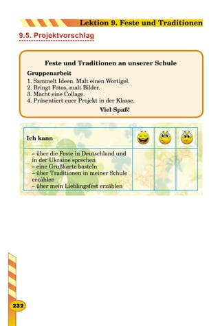 9.5. Projektvorschlag
Feste und Traditionen an unserer Schule
Gruppenarbeit
1. Sammelt Ideen. Malt einen Wortigel.
2. Bringt Fotos, malt Bilder.
3. Macht eine Collage.
4. Präsentiert euer Projekt in der Klasse.
Viel Spaß!
Ich kann
– über die Feste in Deutschland und
in der Ukraine sprechen
– eine Grußkarte basteln
– über Traditionen in meiner Schule
erzählen
– über mein Lieblingsfest erzählen
232
Lektion 9. Feste und Traditionen
 