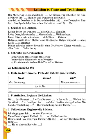 Der Muttertag ist am zweiten (9) . An diesem Tag schenken die Kin-
der ihren (10) Blumen und wünschen alles Gute.
Am dritten Oktober ist in Deutschland der (11) der Deutschen Ein-
heit. Das Symbol der deutschen Einheit ist das (12) Tor.
5. Ergänze die Lücken.
Lieber Peter, ich wünsche alles Gute Neujahr.
Liebe Oma, ich wünsche Gesundheit Weihnachten.
Liebe Eltern, wir wünschen viel Glück Ostern.
Helga schreibt ihrer Mutter eine Grußkarte. Helga wünscht alles
Liebe Muttertag.
Dieter schreibt seiner Freundin eine Grußkarte. Dieter wünscht
alles Gute Valentintag.
6. Schreibe die Grußkarten:
a) für deine Mutter zum Muttertag
b) für deine Großeltern zum Neujahr
c) für deinen deutschen Brieffreund zu Ostern
Zu Lektionen 9.3–9.6
1. Feste in der Ukraine. Fülle die Tabelle aus. Erzähle.
Was? Wann? Wie?
der Frauentag … Blumen schenken
… am 9. Mai …
… … …
2. Stattfinden. Ergänze die Lücken.
Wo das Konzert ? − Das Konzert in der Aula . Wo hat das
Sportfest ? − Das Sportfest auf dem Stadion stattgefunden. Wo
hat die Vorstellung ? − Die Vorstellung hat im Theater .
3. Teilnehmen. Ergänze die Lücken.
Ich singe gern. Ich an den Konzerten .
Mein Freund spielt Fußball. Er am Fußballturnier .
Hanna und Lea besuchen Theater-AG. Sie an der Theaterauffüh-
rung .
Sie an diesem Sportfest ?
234
Lektion 9. Feste und Traditionen
 
