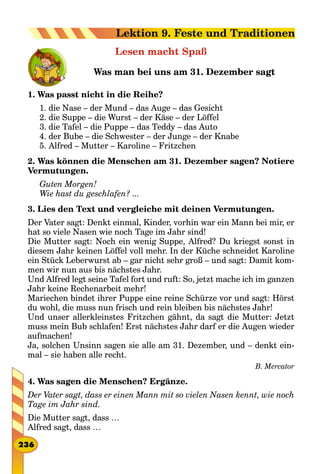 Lesen macht Spaß
Was man bei uns am 31. Dezember sagt
1. Was passt nicht in die Reihe?
1. die Nase – der Mund – das Auge – das Gesicht
2. die Suppe – die Wurst – der Käse – der Löffel
3. die Tafel – die Puppe – das Teddy – das Auto
4. der Bube – die Schwester – der Junge – der Knabe
5. Alfred – Mutter – Karoline – Fritzchen
2. Was können die Menschen am 31. Dezember sagen? Notiere
Vermutungen.
Guten Morgen!
Wie hast du geschlafen? ...
3. Lies den Text und vergleiche mit deinen Vermutungen.
Der Vater sagt: Denkt einmal, Kinder, vorhin war ein Mann bei mir, er
hat so viele Nasen wie noch Tage im Jahr sind!
Die Mutter sagt: Noch ein wenig Suppe, Alfred? Du kriegst sonst in
diesem Jahr keinen Löffel voll mehr. In der Küche schneidet Karoline
ein Stück Leberwurst ab – gar nicht sehr groß – und sagt: Damit kom-
men wir nun aus bis nächstes Jahr.
Und Alfred legt seine Tafel fort und ruft: So, jetzt mache ich im ganzen
Jahr keine Rechenarbeit mehr!
Mariechen bindet ihrer Puppe eine reine Schürze vor und sagt: Hörst
du wohl, die muss nun frisch und rein bleiben bis nächstes Jahr!
Und unser allerkleinstes Fritzchen gähnt, da sagt die Mutter: Jetzt
muss mein Bub schlafen! Erst nächstes Jahr darf er die Augen wieder
aufmachen!
Ja, solchen Unsinn sagen sie alle am 31. Dezember, und – denkt ein-
mal – sie haben alle recht.
B. Mercator
4. Was sagen die Menschen? Ergänze.
Der Vater sagt, dass er einen Mann mit so vielen Nasen kennt, wie noch
Tage im Jahr sind.
Die Mutter sagt, dass …
Alfred sagt, dass …
236
Lektion 9. Feste und Traditionen
 