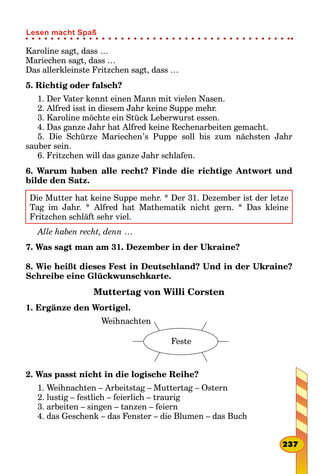 Karoline sagt, dass …
Mariechen sagt, dass …
Das allerkleinste Fritzchen sagt, dass …
5. Richtig oder falsch?
1. Der Vater kennt einen Mann mit vielen Nasen.
2. Alfred isst in diesem Jahr keine Suppe mehr.
3. Karoline möchte ein Stück Leberwurst essen.
4. Das ganze Jahr hat Alfred keine Rechenarbeiten gemacht.
5. Die Schürze Mariechen’s Puppe soll bis zum nächsten Jahr
sauber sein.
6. Fritzchen will das ganze Jahr schlafen.
6. Warum haben alle recht? Finde die richtige Antwort und
bilde den Satz.
Die Mutter hat keine Suppe mehr. * Der 31. Dezember ist der letze
Tag im Jahr. * Alfred hat Mathematik nicht gern. * Das kleine
Fritzchen schläft sehr viel.
Alle haben recht, denn …
7. Was sagt man am 31. Dezember in der Ukraine?
8. Wie heißt dieses Fest in Deutschland? Und in der Ukraine?
Schreibe eine Glückwunschkarte.
Muttertag von Willi Corsten
1. Ergänze den Wortigel.
Feste
Weihnachten
2. Was passt nicht in die logische Reihe?
1. Weihnachten – Arbeitstag – Muttertag – Ostern
2. lustig – festlich – feierlich – traurig
3. arbeiten – singen – tanzen – feiern
4. das Geschenk – das Fenster – die Blumen – das Buch
237
Lesen macht Spaß
 
