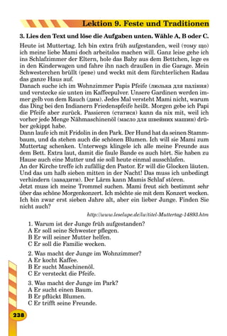 3. Lies den Text und löse die Aufgaben unten. Wähle A, B oder C.
Heute ist Muttertag. Ich bin extra früh aufgestanden, weil (тому що)
ich meine liebe Mami doch arbeitslos machen will. Ganz leise gehe ich
ins Schlafzimmer der Eltern, hole das Baby aus dem Bettchen, lege es
in den Kinderwagen und fahre ihn nach draußen in die Garage. Mein
Schwesterchen brüllt (реве) und weckt mit dem fürchterlichen Radau
das ganze Haus auf.
Danach suche ich im Wohnzimmer Papis Pfeife (люлька для паління)
und verstecke sie unten im Kaffeepulver. Unsere Gardinen werden im-
mer gelb von dem Rauch (дим). Jedes Mal versteht Mami nicht, warum
das Ding bei den Indianern Friedenspfeife heißt. Morgen gebe ich Papi
die Pfeife aber zurück. Passieren (статися) kann da nix mit, weil ich
vorher jede Menge Nähmaschinenöl (масло для швейних машин) drü-
ber gekippt habe.
Dann laufe ich mit Fridolin in den Park. Der Hund hat da seinen Stamm-
baum, und da stehen auch die schönen Blumen. Ich will sie Mami zum
Muttertag schenken. Unterwegs klingele ich alle meine Freunde aus
dem Bett. Extra laut, damit die faule Bande es auch hört. Sie haben zu
Hause auch eine Mutter und sie soll heute einmal ausschlafen.
An der Kirche treffe ich zufällig den Pastor. Er will die Glocken läuten.
Und das um halb sieben mitten in der Nacht! Das muss ich unbedingt
verhindern (завадити). Der Lärm kann Mamis Schlaf stören.
Jetzt muss ich meine Trommel suchen. Mami freut sich bestimmt sehr
über das schöne Morgenkonzert. Ich möchte sie mit dem Konzert wecken.
Ich bin zwar erst sieben Jahre alt, aber ein lieber Junge. Finden Sie
nicht auch?
http://www.leselupe.de/lw/titel-Muttertag-14893.htm
1. Warum ist der Junge früh aufgestanden?
A Er soll seine Schwester pflegen.
B Er will seiner Mutter helfen.
C Er soll die Familie wecken.
2. Was macht der Junge im Wohnzimmer?
A Er kocht Kaffee.
B Er sucht Maschinenöl.
C Er versteckt die Pfeife.
3. Was macht der Junge im Park?
A Er sucht einen Baum.
B Er pflückt Blumen.
C Er trifft seine Freunde.
238
Lektion 9. Feste und Traditionen
 