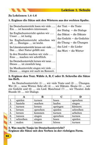Zu Lektionen 1.4–1.6
1. Ergänze die Sätze mit den Wörtern aus der rechten Spalte.
Im Deutschunterricht lesen wir viele .
Ein ist besonders interessant.
Im Englischunterricht spielen wir .
Unser ist lustig.
Im Englischunterricht schreiben wir
oft . Heutiges ist leicht.
Im Literaturunterricht lernen wir viele .
Das über Natur gefällt mir.
In den Stunden machen wir viele .
Eine machen wir schriftlich.
Im Deutschunterricht lernen wir neue .
Dieses ist ziemlich lang.
Im Musikunterricht singen wir viele .
Dieses singen wir auch im Konzert.
der Text − die Texte
der Dialog − die Dialoge
das Diktat − die Diktate
das Gedicht − die Gedichte
die Übung − die Übungen
das Lied − die Lieder
das Wort − die Wörter
2. Ergänze den Text. Wähle A, B, C oder D. Schreibe die Sätze
ins Heft.
Im Deutschunterricht (1) wir viele Texte und (2) Übungen.
Wir (3) neue Wörter. Sehr oft (4) wir Diktate. Heute (5) wir
ein Gedicht und (6) ein Lied. Manchmal (7) wir Theater. Jede
Stunde (8) wir Dialoge.
A B C D
1. spielen turnen lesen sprechen
2. basteln machen laufen singen
3. turnen lernen springen klettern
4. lernen sprechen spielen schreiben
5. lernen kommen turnen arbeiten
6. tanzen singen sprechen turnen
7. schreiben singen lesen spielen
8. malen tanzen hören turnen
3. Was macht Tanja im Deutschunterricht?
Ergänze die Sätze mit den Verben in der richtigen Form.
24
Lektion 1. Schule
 