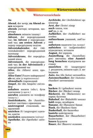 Aa
Abend, der вечір; zu Abend es-
sen вечеряти
abends увечері; вечорами, що-
вечора
abnehmen знімати (шапку)
Advent, der передріздвяний
час; im Advent у передріздвя-
ний час; am ersten Advent у
першу передріздвяну неділю
Adventskalender, der (Ad-
ventskalender) передріздвяний
календар
Adventskranz, der передрізд-
вяний вінок
Adventszeit, die передріздвя-
ний час; in der Adventszeit у
передріздвяний час
Allee, die (Alleen) алея; про-
спект
Alles Gute! Усього найкращого!
als як; ніж (у порівняннях)
altmodisch старомодний
Ampel, die (die Ampeln) світло-
фор
anhaben носити (одяг), бути
вдягненим (у що-н.)
anrufen дзвонити по телефону
(кому-н.)
Ansichtskarte, die (Ansichts-
karten) листівка з краєвидом
anstrengend стомливий, на-
пружений
anziehen (h) (angezogen) одяга-
ти, одягти
anzünden запалювати (свічку)
Apotheke, die (Apotheke) апте-
ка
Wörterverzeichnis
Architekt, der (Architekten) ар-
хітектор
Arzt, der (Ärzte) лікар
auch також, теж
auf на, у, за
Aufkleber, der (Aufkleber) на-
клейка
aufmerksam уважний, люб’яз­
ний
aufsetzen надягати (на голову)
aufstehen (s) (aufgestanden)
підводитися, вставати
August, der серпень
Ausstellung, die (Ausstellun-
gen) виставка; eine Ausstel­
lung besuchen відвідувати ви-
ставку
ausziehen (h) (ausgezogen)
1. роздягати, знімати одяг; 2. ви-
їжджати
Auto, das (die Autos) автомобіль
Automechaniker, der (Autome-
chaniker) автомеханік
Bb
backen (h) (gebacken) пекти
Bäcker, der (Bäcker) пекар
Bäckerei, die (Bäckereien) пе-
карня; булочна
Bahnhof, der (Bahnhöfe) вокзал
bald скоро, незабаром
Banane, die (Bananen) банан
Bank, die (Banken) банк
Basketball, der баскетбол
basteln майструвати
Bauarbeiter, der (Bauarbeiter)
будівельник
bauen будувати
Bauer, der (Bauern) селянин
244
Wörterverzeichnis
 