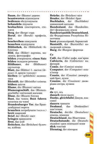 Baum, der (Bäume) дерево
beantworten відповідати
bedienen обслуговувати
behandeln лікувати
beobachten спостерігати, сте-
жити
Berg, der (Berge) гора
Beruf, der (Berufe) професія,
фах
beschreiben описувати
besuchen відвідувати
Bibliothek, die (Bibliothek) бі-
бліотека
Bild, das (Bilder) картина, ма-
люнок, фотографія
bilden утворювати; einen Satz
bilden складати речення
Bildhauer, der (Bildhauer)
скульптор
Blatt, das (Blätter) 1. листок (де-
рева); 2. аркуш (паперу)
bleiben (s) (geblieben) залиша-
тися
Bleistift, der (Bleistifte) олівець
blühen цвісти
Blume, die (Blumen) квітка
Blumengeschäft, das (Blumen-
geschäfte) квітковий магазин
Bluse, die (Blusen) блузка
Boot, das човен; Boot fahren
кататися на човні
Brandenburger Tor, das Бран-
денбурзькі ворота
brauchen потребувати (чого-н.)
breit широкий
Brief, der (Briefe) лист
bringen приносити
Brot, das хліб
Brötchen, das (Brötchen) булоч-
ка, хлібець
Brücke, die (Brücken) міст
Bruder, der (Brüder) брат
Buchladen, der (Buchläden)
книжковий магазин
Bundesland, das (Bundeslän-
der) федеральна земля
Bundesrepublik Deutschland,
die Федеративна Республіка Ні-
меччина
bunt різноколірний; барвистий
Buntstift, der (Buntstifte) ко-
льоровий олівець
Burg, die (Burgen) фортеця
Cc
Café, das (Cafés) кафе, кав’ярня
Cafeteria, die (Cafeterien) ка-
фетерій
Comic, der (Comics) комікс
Computer, der (Computer) ком­
п’ютер
Cousin, der (Cousins) двоюрід-
ний брат, кузен
Cousine, die (Cousinen) двою-
рідна сестра, кузина
Dd
da тут, ось
danach після цього
Danke, gleichfalls! Дякую, вза-
ємно!
dauern тривати
Denkmal, das (Denkmäler)
пам’ятник
Deutsche, der/die (Deutschen)
німець, німкеня
Deutschland, das Німеччина
Deutschstunde, die (Deutsch-
stunden) урок німецької мови
dick товстий
Dienstag, der вівторок
245
 