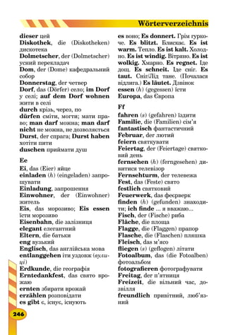 dieser цей
Diskothek, die (Diskotheken)
дискотека
Dolmetscher, der (Dolmetscher)
усний перекладач
Dom, der (Dome) кафедральний
собор
Donnerstag, der четвер
Dorf, das (Dörfer) село; im Dorf
у селі; auf dem Dorf wohnen
жити в селі
durch крізь, через, по
dürfen сміти, могти; мати пра-
во; man darf можна; man darf
nicht не можна, не дозволяється
Durst, der спрага; Durst haben
хотіти пити
duschen приймати душ
Ee
Ei, das (Eier) яйце
einladen (h) (eingeladen) запро-
шувати
Einladung, запрошення
Einwohner, der (Einwohner)
житель
Eis, das морозиво; Eis essen
їсти морозиво
Eisenbahn, die залізниця
elegant елегантний
Eltern, die батьки
eng вузький
Englisch, das англійська мова
entlanggehen іти уздовж (вули-
ці)
Erdkunde, die географія
Erntedankfest, das свято вро-
жаю
ernten збирати врожай
erzählen розповідати
es gibt є, існує, існують
es воно; Es donnert. Грім гурко-
че. Es blitzt. Блискає. Es ist
warm. Тепло. Es ist kalt. Холод-
но. Es ist windig. Вітряно. Es ist
wolkig. Хмарно. Es regnet. Іде
дощ. Es schneit. Іде сніг. Es
taut. Сніг/Лід тане. (Поча­лася
відлига.) Es läutet. Дзвінок
essen (h) (gegessen) їсти
Europa, das Європа
Ff
fahren (s) (gefahren) їздити
Familie, die (Familien) сім’я
fantastisch фантастичний
Februar, der лютий
feiern святкувати
Feiertag, der (Feiertage) святко-
вий день
fernsehen (h) (ferngesehen) ди-
витися телевізор
Fernsehturm, der телевежа
Fest, das (Feste) свято
festlich святковий
Feuerwerk, das феєрверк
finden (h) (gefunden) знаходи-
ти; ich finde ... я вважаю...
Fisch, der (Fische) риба
Fläche, die площа
Flagge, die (Flaggen) прапор
Flasche, die (Flaschen) пляшка
Fleisch, das м’ясо
fliegen (s) (geflogen) літати
Fotoalbum, das (die Fotoalben)
фотоальбом
fotografieren фотографувати
Freitag, der п’ятниця
Freizeit, die вільний час, до-
звілля
freundlich привітний, люб’яз­
ний
246
Wörterverzeichnis
 