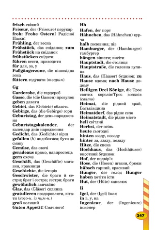 frisch свіжий
Friseur, der (Friseure) перукар
froh: Frohe Ostern! Радісної
Пасхи!
Frühling, der весна
Frühstück, das сніданок; zum
Frühstück на сніданок
frühstücken снідати
führen вести, приводити
für для, за, у
Fußgängerzone, die пішохідна
зона
füttern годувати (тварин)
Gg
Garderobe, die гардероб
Gasse, die (die Gassen) провулок
geben давати
Gebiet, das (Gebiete) область
Gebirge, das (die Gebirge) гори
Geburtstag, der день народжен-
ня
Geburtstagskalender, der
кален­дар днів народження
Gedicht, das (Gedichte) вірш
gefallen (h) подобатися; бути до
смаку
Gemüse, das овочі
geradeaus прямо, навпростець
gern охоче
Geschäft, das (Geschäfte) мага-
зин, крамниця
Geschichte, die історія
Geschwister, die брати й се-
стри; брат і сестра; сестри; брати
gewöhnlich звичайно
Glas, das (Gläser) склянка
gratulieren поздоровляти, віта-
ти (кого-н. із чим-н.)
groß великий
Guten Appetit! Смачного!
Hh
Hafen, der порт
Hähnchen, das (Hähnchen) кур-
ча
halb половина; пів
Hamburger, der (Hamburger)
гамбургер
hängen вішати; висіти
Hauptstadt, die столиця
Hauptstraße, die головна вули-
ця
Haus, das (Häuser) будинок; zu
Hause вдома; nach Hause до-
дому
Heiligen Drei Könige, die Троє
святих королів/Троє волхвів
(свято)
Heimat, die рідний край,
Батьків­щина
Heimatdorf, das рідне село
Heimatstadt, die рідне місто
hell світлий
Herbst, der осінь
heute сьогодні
hinten ззаду, позаду
hinter за, ззаду, позаду
Hitze, die спека
Hochhaus, das (Hochhäuser)
висотний будинок
Hof, der подвір’я
Hose, die (Hosen) штани, брюки
hübsch гарний, красивий
Hunger, der голод Hunger
haben хотіти їсти
Hut, der (Hüte) капелюх
Ii
Igel, der (Igel) їжак
in в, у, на
Ingenieur, der (Ingenieure)
інженер
247
 