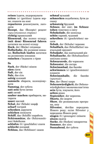 reisen їздити, подорожувати
reiten (s) (geritten) їздити вер-
хи; скакати на коні
reparieren ремонтувати, лаго-
дити
Rezept, das (Rezepte) рецепт
(приготування страви)
richtig правильний
Riesenrad, das колесо огляду;
(mit dem) Riesenrad fahren
кататися на колесі огляду
Rock, der (Röcke) спідниця
Rollschuhe, die роликові ковза-
ни; Rollschuh laufen кататися
на роликових ковзанах
rutschen з’їжджати з гірки
Ss
Sack, der (Säcke) мішок
säen сіяти
Saft, der сік
Salz, das сіль
salzig солоний
sammeln збирати, колекціону-
вати
Samstag, der субота
satt sein бути ситим
satt ситий
sauber machen прибирати, ви­
тирати
sauer кислий
Schal, der (Schals) шарф
scharf гострий
schenken дарувати
schicken посилати
Schiff, das (Schiffe) корабель
Schirmmütze, die (Schirmmüt-
zen) бейсболка
schlafen (h) (geschlafen) спати
schlecht поганий
Schloss, das (Schlösser) замок
schmal вузький
schmecken подобатися, бути до
смаку
schmutzig брудний
Schnee, der сніг; im Schnee
toben товктися в снігу
Schokolade, die шоколад
schön гарний, чудовий
schreiben (h) (geschrieben) пи-
сати
Schuh, der (Schuhe) черевик
Schulfach, das (Schulfächer) на-
вчальний предмет
Schuljahr, das навчальний рік
Schultasche, die (Schultaschen)
шкільна сумка
Schwarzerde, die чорнозем
Schwester, die сестра
Schwimmbad, das басейн
schwimmen (s) (geschwommen)
плавати
Schwimmhalle, die басейн
(критий)
See, der (Seen) озеро
Sehenswürdigkeit, die (Sehens­
würdigkeiten)визначнапам’ятка
sein бути, існувати; його
selten рідко
September, der вересень
Shorts, die шорти
Show, die розважальна програ-
ма, шоу
Silvester, der/das переддень
Нового року; zu/an Silvester у
переддень Нового року
singen (h) (gesungen) співати
sitzen сидіти
Socke, die (Socken) шкарпетка
Sommer, der літо
Sonnabend, der субота
251
 