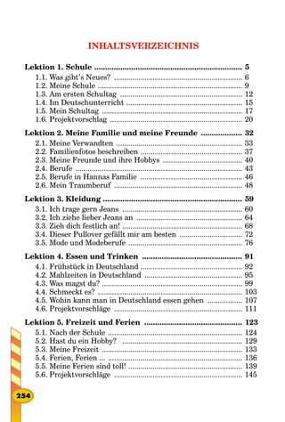 INHALTSVERZEICHNIS
Lektion 1. Schule ..................................................................... 5
1.1. Was gibt’s Neues? ................................................................ 6
1.2. Meine Schule ........................................................................ 9
1.3. Am ersten Schultag ............................................................. 12
1.4. Im Deutschunterricht .......................................................... 15
1.5. Mein Schultag ...................................................................... 17
1.6. Projektvorschlag .................................................................. 20
Lektion 2. Meine Familie und meine Freunde .................... 32
2.1. Meine Verwandten ............................................................... 33
2.2. Familienfotos beschreiben ................................................... 37
2.3. Meine Freunde und ihre Hobbys ........................................ 40
2.4. Berufe ................................................................................... 43
2.5. Berufe in Hannas Familie ................................................... 46
2.6. Mein Traumberuf ................................................................ 48
Lektion 3. Kleidung ................................................................. 59
3.1. Ich trage gern Jeans ............................................................ 60
3.2. Ich ziehe lieber Jeans an ..................................................... 64
3.3. Zieh dich festlich an! ............................................................ 68
3.4. Dieser Pullover gefällt mir am besten ................................ 72
3.5. Mode und Modeberufe ......................................................... 76
Lektion 4. Essen und Trinken ............................................... 91
4.1. Frühstück in Deutschland .................................................. 92
4.2. Mahlzeiten in Deutschland ................................................. 95
4.3. Was magst du? ...................................................................... 99
4.4. Schmeckt es? ........................................................................ 103
4.5. Wohin kann man in Deutschland essen gehen .................. 107
4.6. Projektvorschläge ................................................................ 111
Lektion 5. Freizeit und Ferien .............................................. 123
5.1. Nach der Schule ................................................................... 124
5.2. Hast du ein Hobby? ............................................................ 129
5.3. Meine Freizeit ...................................................................... 133
5.4. Ferien, Ferien ... ................................................................... 136
5.5. Meine Ferien sind toll! ......................................................... 139
5.6. Projektvorschläge ................................................................ 145
254
 