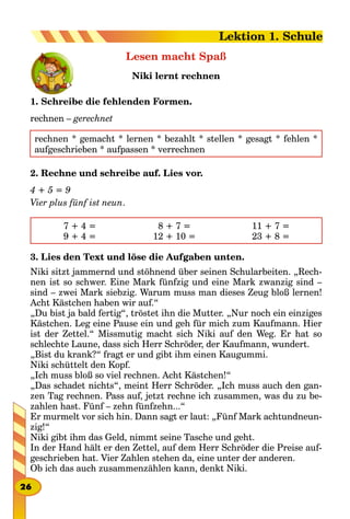 Lesen macht Spaß
Niki lernt rechnen
1. Schreibe die fehlenden Formen.
rechnen – gerechnet
rechnen * gemacht * lernen * bezahlt * stellen * gesagt * fehlen *
aufgeschrieben * aufpassen * verrechnen
2. Rechne und schreibe auf. Lies vor.
4 + 5 = 9
Vier plus fünf ist neun.
7 + 4 =
9 + 4 =
8 + 7 =
12 + 10 =
11 + 7 =
23 + 8 =
3. Lies den Text und löse die Aufgaben unten.
Niki sitzt jammernd und stöhnend über seinen Schularbeiten. „Rech-
nen ist so schwer. Eine Mark fünfzig und eine Mark zwanzig sind –
sind – zwei Mark siebzig. Warum muss man dieses Zeug bloß lernen!
Acht Kästchen haben wir auf.“
„Du bist ja bald fertig“, tröstet ihn die Mutter. „Nur noch ein einziges
Kästchen. Leg eine Pause ein und geh für mich zum Kaufmann. Hier
ist der Zettel.“ Missmutig macht sich Niki auf den Weg. Er hat so
schlechte Laune, dass sich Herr Schröder, der Kaufmann, wundert.
„Bist du krank?“ fragt er und gibt ihm einen Kaugummi.
Niki schüttelt den Kopf.
„Ich muss bloß so viel rechnen. Acht Kästchen!“
„Das schadet nichts“, meint Herr Schröder. „Ich muss auch den gan-
zen Tag rechnen. Pass auf, jetzt rechne ich zusammen, was du zu be-
zahlen hast. Fünf – zehn fünfzehn...“
Er murmelt vor sich hin. Dann sagt er laut: „Fünf Mark achtundneun-
zig!“
Niki gibt ihm das Geld, nimmt seine Tasche und geht.
In der Hand hält er den Zettel, auf dem Herr Schröder die Preise auf-
geschrieben hat. Vier Zahlen stehen da, eine unter der anderen.
Ob ich das auch zusammenzählen kann, denkt Niki.
26
Lektion 1. Schule
 