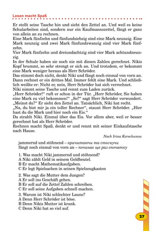 Er stellt seine Tasche hin und sieht den Zettel an. Und weil es keine
Schularbeiten sind, sondern nur ein Kaufmannszettel, fängt er ganz
von allein an zu rechnen.
Eine Mark fünfzehn und fünfundsiebzig sind eine Mark neunzig. Eine
Mark neunzig und zwei Mark fünfundzwanzig sind vier Mark fünf-
zehn.
Vier Mark fünfzehn und dreiundachtzig sind vier Mark achtundneun-
zig.
In der Schule haben sie noch nie mit diesen Zahlen gerechnet. Nikis
Kopf brummt, so sehr strengt er sich an. Und trotzdem, er bekommt
eine Mark weniger heraus als Herr Schröder.
Das stimmt doch nicht, denkt Niki und fängt noch einmal von vorn an.
Dann rechnet er ein drittes Mal. Immer fehlt eine Mark. Und schließ-
lich weißte er: Nicht er, nein, Herr Schröder hat sich verrechnet.
Niki nimmt seine Tasche und rennt zum Laden zurück.
„Herr Schröder!“ ruft er schon in der Tür. „Herr Schröder, Sie haben
eine Mark zu viel bekommen!“ „So?“ sagt Herr Schröder verwundert.
„Meinst du?“ Er sieht den Zettel an. Tatsächlich, Niki hat recht.
„Na, du bist mir ja ein toller Rechner“, staunt Herr Schröder. „Hier
hast du die Mark und hier noch ein Eis.“
Da strahlt Niki. Einmal über das Eis. Vor allem aber, weil er besser
gerechnet hat als Herr Schröder.
Rechnen macht Spaß, denkt er und rennt mit seiner Einkaufstasche
nach Hause.
Nach Irina Korschunow
jammernd und stöhnend – причитаючи та стогнучи
fängt noch einmal von vorn an – починає ще раз спочатку
1. Was macht Niki jammernd und stöhnend?
A Niki zählt Geld in seinem Geldbeutel.
B Er macht Mathematikaufgaben.
C Er legt Spielsachen in seinen Spielzeugkasten
2. Was sagt die Mutter dem Jungen?
A Er soll ins Geschäft gehen.
B Er soll auf die Zettel Zahlen schreiben.
C Er soll seine Aufgaben schnell machen.
3. Warum ist Niki schlechter Laune?
A Denn Herr Schröder ist böse.
B Denn Nikis Mutter ist krank.
C Denn Niki hat so viel auf.
27
Lesen macht Spaß
 