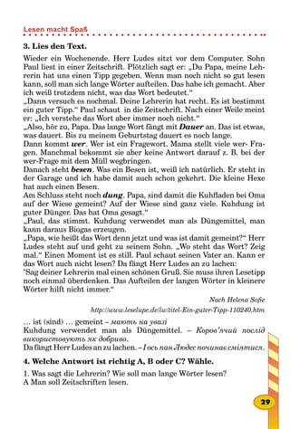 3. Lies den Text.
Wieder ein Wochenende. Herr Ludes sitzt vor dem Computer. Sohn
Paul liest in einer Zeitschrift. Plötzlich sagt er: „Du Papa, meine Leh-
rerin hat uns einen Tipp gegeben. Wenn man noch nicht so gut lesen
kann, soll man sich lange Wörter aufteilen. Das habe ich gemacht. Aber
ich weiß trotzdem nicht, was das Wort bedeutet.“
„Dann versuch es nochmal. Deine Lehrerin hat recht. Es ist bestimmt
ein guter Tipp.“ Paul schaut in die Zeitschrift. Nach einer Weile meint
er: „Ich verstehe das Wort aber immer noch nicht.“
„Also, hör zu, Papa. Das lange Wort fängt mit Dauer an. Das ist etwas,
was dauert. Bis zu meinem Geburtstag dauert es noch lange.
Dann kommt wer. Wer ist ein Fragewort. Mama stellt viele wer- Fra-
gen. Manchmal bekommt sie aber keine Antwort darauf z. B. bei der
wer-Frage mit dem Müll wegbringen.
Danach steht besen. Was ein Besen ist, weiß ich natürlich. Er steht in
der Garage und ich habe damit auch schon gekehrt. Die kleine Hexe
hat auch einen Besen.
Am Schluss steht noch dung. Papa, sind damit die Kuhfladen bei Oma
auf der Wiese gemeint? Auf der Wiese sind ganz viele. Kuhdung ist
guter Dünger. Das hat Oma gesagt.“
„Paul, das stimmt. Kuhdung verwendet man als Düngemittel, man
kann daraus Biogas erzeugen.
„Papa, wie heißt das Wort denn jetzt und was ist damit gemeint?“ Herr
Ludes steht auf und geht zu seinem Sohn. „Wo steht das Wort? Zeig
mal.“ Einen Moment ist es still. Paul schaut seinen Vater an. Kann er
das Wort auch nicht lesen? Da fängt Herr Ludes an zu lachen:
"Sag deiner Lehrerin mal einen schönen Gruß. Sie muss ihren Lesetipp
noch einmal überdenken. Das Aufteilen der langen Wörter in kleinere
Wörter hilft nicht immer.“
Nach Helena Sofie
http://www.leselupe.de/lw/titel-Ein-guter-Tipp-110240.htm
… ist (sind) … gemeint – мають на увазі
Kuhdung verwendet man als Düngemittel. – Коров’ячий послід
використовують як добриво.
Da fängt Herr Ludes an zu lachen. – І ось пан Людес починає сміятися.
4. Welche Antwort ist richtig A, B oder C? Wähle.
1. Was sagt die Lehrerin? Wie soll man lange Wörter lesen?
A Man soll Zeitschriften lesen.
29
Lesen macht Spaß
 