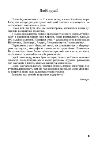 Любі друзі!
Промайнуло гомінке літо. Настала осінь, а з нею і шкільна пора.
І ось, вже вкотре, радісно лунає шкільний дзвоник, оголошуючи по-
чаток нового навчального року.
Нехай цей рік буде для вас неповторним, сповненим нових зу-
стрічей, відкриттів і здобутків.
У цьому навчальному році ви продовжите вивчати німецьку мову,
одну з найпоширеніших мов Європи, якою розмовляють близько
100 мільйонів людей. Німецька мова − державна мова п’яти країн:
Німеччини, Швейцарії, Австрії, Люксембургу та Ліхтенштейну.
Поринаючи у світ німецької мови, ви ознайомитесь з літерату-
рою, культурою, географією, звичаями та традиціями Німеччини.
Ви дізнаєтеся також багато цікавого про шкільне життя, дозвілля,
захоплення та уподобання своїх ровесників.
Герої цього підручника брат і сестра, Ганнес та Ганна, німецькі
школярі, познайомлять вас зі своєю родиною, друзями, розкажуть
про навчання в школі, шкільне життя та відпочинок.
Цікаві навчальні діалоги, тексти і вправи, яскраві ілюстрації під-
ручника допоможуть вам під час вивчення німецької мови. Для цьо-
го потрібні лише ваші цілеспрямовані зусилля.
Бажаємо вам успіхів та цікавих відкриттів!
Автори
3
 