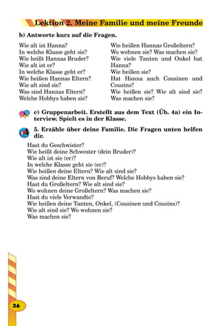 b) Antworte kurz auf die Fragen.
Wie alt ist Hanna?
In welche Klasse geht sie?
Wie heißt Hannas Bruder?
Wie alt ist er?
In welche Klasse geht er?
Wie heißen Hannas Eltern?
Wie alt sind sie?
Was sind Hannas Eltern?
Welche Hobbys haben sie?
Wie heißen Hannas Großeltern?
Wo wohnen sie? Was machen sie?
Wie viele Tanten und Onkel hat
Hanna?
Wie heißen sie?
Hat Hanna auch Cousinen und
Cousins?
Wie heißen sie? Wie alt sind sie?
Was machen sie?
c) Gruppenarbeit. Erstellt aus dem Text (Üb. 4a) ein In-
terview. Spielt es in der Klasse.
5. Erzähle über deine Familie. Die Fragen unten helfen
dir.
Hast du Geschwister?
Wie heißt deine Schwester (dein Bruder)?
Wie alt ist sie (er)?
In welche Klasse geht sie (er)?
Wie heißen deine Eltern? Wie alt sind sie?
Was sind deine Eltern von Beruf? Welche Hobbys haben sie?
Hast du Großeltern? Wie alt sind sie?
Wo wohnen deine Großeltern? Was machen sie?
Hast du viele Verwandte?
Wie heißen deine Tanten, Onkel, (Cousinen und Cousins)?
Wie alt sind sie? Wo wohnen sie?
Was machen sie?
36
Lektion 2. Meine Familie und meine Freunde
 