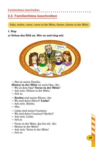 2.2. Familienfotos beschreiben
links, rechts, vorne, vorne in der Mitte, hinten, hinten in der Mitte
1. Rap
а) Schau das Bild an. Hör zu und sing mit.
hinten
links
rechts
vorne
− Das ist meine Familie.
Hinten in der Mitte ist mein Opa. (2x)
− Wo ist dein Opa? Vorne in der Mitte?
− Ach nein. Hinten in der Mitte.
− Ach so.
− Rechts sind meine Eltern. (2x)
− Wo sind deine Eltern? Links?
− Ach nein. Rechts.
− Aha.
− Links sind meine Cousinen.
− Wo sind deine Cousinen? Rechts?
− Ach nein. Links.
− Ach ja.
− Vorne in der Mitte, das bin ich. (2x)
− Hinten in der Mitte?
− Ach nein. Vorne in der Mitte!
− Ach so.
37
Familienfotos beschreiben
 