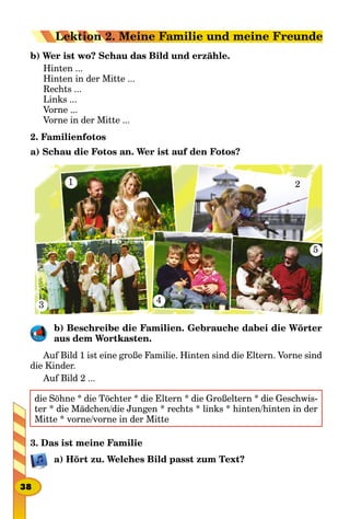 b) Wer ist wo? Schau das Bild und erzähle.
Hinten ...
Hinten in der Mitte ...
Rechts ...
Links ...
Vorne ...
Vorne in der Mitte ...
2. Familienfotos
a) Schau die Fotos an. Wer ist auf den Fotos?
1
3
2
4
5
b) Beschreibe die Familien. Gebrauche dabei die Wörter
aus dem Wortkasten.
Auf Bild 1 ist eine große Familie. Hinten sind die Eltern. Vorne sind
die Kinder.
Auf Bild 2 ...
die Söhne * die Töchter * die Eltern * die Großeltern * die Geschwis-
ter * die Mädchen/die Jungen * rechts * links * hinten/hinten in der
Mitte * vorne/vorne in der Mitte
3. Das ist meine Familie
a) Hört zu. Welches Bild passt zum Text?
38
Lektion 2. Meine Familie und meine Freunde
 