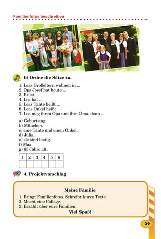 b) Ordne die Sätze zu.
1. Leas Großeltern wohnen in ...
2. Opa Josef hat heute ...
3. Er ist ...
4. Lea hat ...
5. Leas Tante heißt ...
6. Leas Onkel heißt ...
7. Lea mag ihren Opa und ihre Oma, denn ...
a) Geburtstag.
b) München.
c) eine Tante und einen Onkel.
d) Julia.
e) sie sind lustig.
f) Max.
g) 65 Jahre alt.
1 2 3 4 5 6
4. Projektvorschlag
Meine Familie
1. Bringt Familienfotos. Schreibt kurze Texte.
2. Macht eine Collage.
3. Erzählt über eure Familien.
Viel Spaß!
39
Familienfotos beschreiben
 