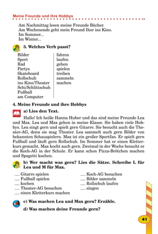 Am Nachmittag lesen meine Freunde Bücher.
Am Wochenende geht mein Freund Ihor ins Kino.
Im Sommer...
Im Winter...
3. Welches Verb passt?
Bilder
Sport
Rad
Partys
Skateboard
Rollschuh
ins Kino/Theater
Schi/Schlittschuh
Fußball
am Computer
fahren
laufen
gehen
spielen
treiben
sammeln
machen
4. Meine Freunde und ihre Hobbys
a) Lies den Text.
Hallo! Ich heiße Hanna Huber und das sind meine Freunde Lea
und Max. Lea und Max gehen in meine Klasse. Sie haben viele Hob-
bys. Lea singt gern und spielt gern Gitarre. Sie besucht auch die The-
ater-AG, denn sie mag Theater. Lea sammelt auch gern Bilder von
bekannten Schauspielern. Max ist ein großer Sportfan. Er spielt gern
Fußball und läuft gern Rollschuh. Im Sommer hat er einen Kletter-
kurs gemacht. Max kocht auch gern. Zweimal in der Woche besucht er
die Koch-AG in der Schule. Er kann schon Pizza-Brötchen machen
und Spagetti kochen.
b) Wer macht was gern? Lies die Sätze. Schreibe L für
Lea und M für Max.
Gitarre spielen
Fußball spielen
kochen
Theater-AG besuchen
einen Kletterkurs machen
Koch-AG besuchen
Bilder sammeln
Rollschuh laufen
singen
c) Was machen Lea und Max gern? Erzähle.
d) Was machen deine Freunde gern?
41
Meine Freunde und ihre Hobbys
 