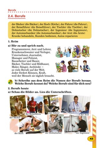 2.4. Berufe
der Bäcker (die Bäcker), der Koch (Köche), der Fahrer (die Fahrer),
der Reiseführer (die Reiseführer), der Tischler (die Tischler), der
Dolmetscher (die Dolmetscher), der Ingenieur (die Ingenieure),
der Automechaniker (die Automechaniker), der Arzt (die Ärzte)
Kranke behandeln, Kunden bedienen, Autos reparieren
1. Reim
a) Hör zu und sprich nach.
Programmierer, Arzt und Lehrer,
Krankenschwester und Verleger,
Unternehmer, Journalist,
Manager und Polizist,
Bauarbeiter und Bauer,
Bäcker, Tischler und Bildhauer,
Maler, Sänger, Architekt −
so viele Berufe auf der Welt.
Jeder fördert Können, Kraft,
weil der Mensch sie täglich braucht.
b) Schreibe aus dem Reim die Namen der Berufe heraus.
Welche Berufe kennst du? Welche Berufe sind für dich neu?
2. Berufe heute
a) Schau die Bilder an. Lies die Unterschriften.
der Bäcker
der Reiseführer
der Fahrer
der Arzt
der Koch der Dolmetscher der Ingenieur
43
Berufe
 