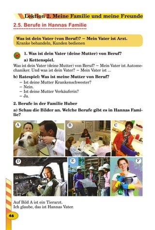 2.5. Berufe in Hannas Familie
Was ist dein Vater (von Beruf)? − Mein Vater ist Arzt.
Kranke behandeln, Kunden bedienen
1. Was ist dein Vater (deine Mutter) von Beruf?
a) Kettenspiel.
Was ist dein Vater (deine Mutter) von Beruf? − Mein Vater ist Autome-
chaniker. Und was ist dein Vater? − Mein Vater ist ...
b) Ratespiel: Was ist meine Mutter von Beruf?
− Ist deine Mutter Krankenschwester?
− Nein.
− Ist deine Mutter Verkäuferin?
− Ja.
2. Berufe in der Familie Huber
a) Schau die Bilder an. Welche Berufe gibt es in Hannas Fami-
lie?
A B C
D FE
Auf Bild A ist ein Tierarzt.
Ich glaube, das ist Hannas Vater.
46
Lektion 2. Meine Familie und meine Freunde
 