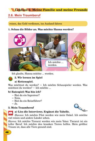 2.6. Mein Traumberuf
reisen, das Geld verdienen, ins Ausland fahren
1. Schau die Bilder an. Was möchte Hanna werden?
Ich möchte ...
werden.
Ich glaube, Hanna möchte ... werden.
2. Wir lernen im Spiel
a) Kettenspiel.
Was möchtest du werden? − Ich möchte Schauspieler werden. Was
möchtest du werden? − Ich möchte ...
b) Ratespiel: Was bin ich?
− Bist du ein Ingenieur?
− Nein.
− Bist du ein Reiseführer?
− Ja.
3. Mein Traumberuf
a) Lies die Interviews. Ergänzt die Tabelle.
Hannes: Ich möchte Pilot werden wie mein Onkel. Ich möchte
viel reisen und andere Länder sehen.
Hanna: Ich möchte Tierarzt werden wie mein Vater. Tierarzt ist ein
toller Beruf. Ich möchte den kranken Tieren helfen. Mein größter
Traum ist, dass alle Tiere gesund sind.
48
Lektion 2. Meine Familie und meine Freunde
 