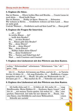 5. Ergänze die Sätze.
Das ist Hanna. Eltern heißen Max und Monika. Cousin Lucas ist
noch klein. Hund heißt Oscar.
Das ist Hannes. Hobby ist Sport. Hanna ist Schwester.
Wir wohnen in Berlin. Großeltern wohnen auf dem Land. Haus
ist nicht groß.
Und du? Wohnen Großeltern auch auf dem Land? Ist Haus groß?
6. Ergänze die Fragen für Interview.
alt du?
In welche Klasse du?
heißt dein Bruder?
Wie ist dein Bruder?
In Klasse geht dein Bruder?
Wie deine Eltern?
Wie alt deine Eltern?
Was deine Eltern?
Hobbys haben deine Eltern?
Wie deine Großeltern?
Wie Tanten und Onkel hast du?
Hast auch Cousinen und Cousins?
7. Ergänze den Lückentext mit den Wörtern aus dem Kasten.
wohne * Schwimmbad * schwimmen * Schwimmen * bin * alt *
gern * mag
Ich (1) Norbert. Ich komme aus Polen, und ich (2) in Tarnów.
Ich bin 12 Jahre (3) . Ich mag Eislaufen, (4) , Radfahren, Compu-
terspielen und ich (5) Musik. Ich gehe am Wochenende ins (6) .
Ich kann gut (7) . Was machst du (8) ? Schreibe mir zurück!
8. Ergänze den Lückentext mit den Wörtern aus dem Kasten.
Ich heiße Julia und (1) 12 Jahre alt. Ich suche (2)
Brieffreundin. Meine Hobbys (3) Zeichnen, Sport, Lesen!
Ich (4) mit meinen Tieren spielen. Ich wohne (5) Kla-
genfurt, Österreich. Ich habe bei mir daheim (6) Hund,
eine Katze, eine Schildkröte und einen Wellensittich.
Schreibt mir zurück!
mag
sind
eine
bin
einen
in
51
Übung macht den Meister
 