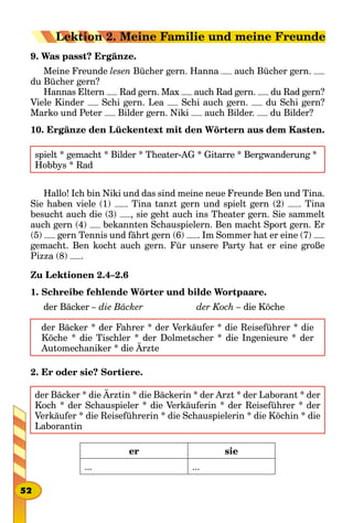 9. Was passt? Ergänze.
Meine Freunde lesen Bücher gern. Hanna auch Bücher gern.
du Bücher gern?
Hannas Eltern Rad gern. Max auch Rad gern. du Rad gern?
Viele Kinder Schi gern. Lea Schi auch gern. du Schi gern?
Marko und Peter Bilder gern. Niki auch Bilder. du Bilder?
10. Ergänze den Lückentext mit den Wörtern aus dem Kasten.
spielt * gemacht * Bilder * Theater-AG * Gitarre * Bergwanderung *
Hobbys * Rad
Hallo! Ich bin Niki und das sind meine neue Freunde Ben und Tina.
Sie haben viele (1) . Tina tanzt gern und spielt gern (2) . Tina
besucht auch die (3) , sie geht auch ins Theater gern. Sie sammelt
auch gern (4) bekannten Schauspielern. Ben macht Sport gern. Er
(5) gern Tennis und fährt gern (6) . Im Sommer hat er eine (7)
gemacht. Ben kocht auch gern. Für unsere Party hat er eine große
Pizza (8) .
Zu Lektionen 2.4–2.6
1. Schreibe fehlende Wörter und bilde Wortpaare.
der Bäcker – die Bäcker		 der Koch – die Köche
der Bäcker * der Fahrer * der Verkäufer * die Reiseführer * die
Köche * die Tischler * der Dolmetscher * die Ingenieure * der
Automechaniker * die Ärzte
2. Er oder sie? Sortiere.
der Bäcker * die Ärztin * die Bäckerin * der Arzt * der Laborant * der
Koch * der Schauspieler * die Verkäuferin * der Reiseführer * der
Verkäufer * die Reiseführerin * die Schauspielerin * die Köchin * die
Laborantin
er sie
... ...
52
Lektion 2. Meine Familie und meine Freunde
 