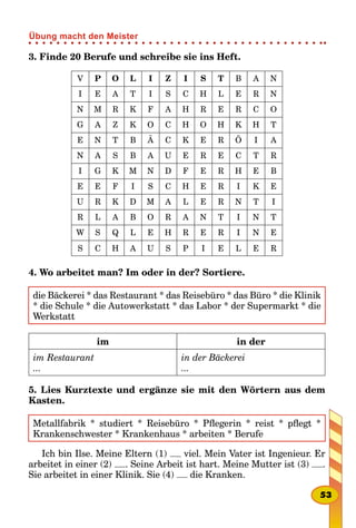 3. Finde 20 Berufe und schreibe sie ins Heft.
V P O L I Z I S T B A N
I E A T I S C H L E R N
N M R K F A H R E R C O
G A Z K O C H O H K H T
E N T B Ä C K E R Ö I A
N A S B A U E R E C T R
I G K M N D F E R H E B
E E F I S C H E R I K E
U R K D M A L E R N T I
R L A B O R A N T I N T
W S Q L E H R E R I N E
S C H A U S P I E L E R
4. Wo arbeitet man? Im oder in der? Sortiere.
die Bäckerei * das Restaurant * das Reisebüro * das Büro * die Klinik
* die Schule * die Autowerkstatt * das Labor * der Supermarkt * die
Werkstatt
im in der
im Restaurant
...
in der Bäckerei
...
5. Lies Kurztexte und ergänze sie mit den Wörtern aus dem
Kasten.
Metallfabrik * studiert * Reisebüro * Pflegerin * reist * pflegt *
Krankenschwester * Krankenhaus * arbeiten * Berufe
Ich bin Ilse. Meine Eltern (1) viel. Mein Vater ist Ingenieur. Er
arbeitet in einer (2) . Seine Arbeit ist hart. Meine Mutter ist (3) .
Sie arbeitet in einer Klinik. Sie (4) die Kranken.
53
Übung macht den Meister
 