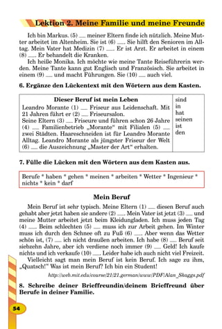 Ich bin Markus. (5) meiner Eltern finde ich nützlich. Meine Mut-
ter arbeitet im Altenheim. Sie ist (6) . Sie hilft den Senioren im All-
tag. Mein Vater hat Medizin (7) . Er ist Arzt. Er arbeitet in einem
(8) . Er behandelt die Kranken.
Ich heiße Monika. Ich möchte wie meine Tante Reiseführerin wer-
den. Meine Tante kann gut Englisch und Französisch. Sie arbeitet in
einem (9) und macht Führungen. Sie (10) auch viel.
6. Ergänze den Lückentext mit den Wörtern aus dem Kasten.
Dieser Beruf ist mein Leben
Leandro Morante (1) Friseur aus Leidenschaft. Mit
21 Jahren führt er (2) Friseursalon.
Seine Eltern (3) Friseure und führen schon 26 Jahre
(4) Familienbetrieb „Morante“ mit Filialen (5)
zwei Städten. Haareschneiden ist für Leandro Morante
Alltag. Leandro Morante als jüngster Friseur der Welt
(6) die Auszeichnung „Master der Art“ erhalten. 
sind
in
hat
seinen
ist
den
7. Fülle die Lücken mit den Wörtern aus dem Kasten aus.
Berufe * haben * gehen * meinen * arbeiten * Wetter * Ingenieur *
nichts * kein * darf
Mein Beruf
Mein Beruf ist sehr typisch. Meine Eltern (1) diesen Beruf auch
gehabt aber jetzt haben sie andere (2) . Mein Vater ist jetzt (3) und
meine Mutter arbeitet jetzt beim Kleidungladen. Ich muss jeden Tag
(4) . Beim schlechten (5) muss ich zur Arbeit gehen. Im Winter
muss ich durch den Schnee oft zu Fuß (6) . Aber wenn das Wetter
schön ist, (7) ich nicht draußen arbeiten. Ich habe (8) Beruf seit
siebzehn Jahre, aber ich verdiene noch immer (9) Geld! Ich kaufe
nichts und ich verkaufe (10) . Leider habe ich auch nicht viel Freizeit.
Vielleicht sagt man mein Beruf ist kein Beruf. Ich sage zu ihm,
„Quatsch!” Was ist mein Beruf? Ich bin ein Student!
http://web.mit.edu/course/21/21.german/www/PDF/Alan_Skaggs.pdf
8. Schreibe deiner Brieffreundin/deinem Brieffreund über
Berufe in deiner Familie.
54
Lektion 2. Meine Familie und meine Freunde
 