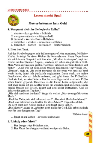 Lesen macht Spaß
Mutter bekommt kein Geld
1. Was passt nicht in die logische Reihe?
1. munter – lustig – böse – fröhlich
2. morgens – abends – mittags – bald
3. Semmel – Wurst – Brot – Brötchen
4. aufstehen – wecken – erwachen – schlafen
5. fernsehen – kochen – aufräumen – saubermachen
2. Lies den Text.
Auf der Straße begegnet mir frühmorgens oft ein munterer, fröhlicher
Knabe. Er trägt für einen Bäcker die Semmeln aus. Eines Tages lasse
ich mich in ein Gespräch mit ihm ein. „Mit dem Austragen“, sagt der
Knabe mit leuchtenden Augen, „verdiene ich schon ein gut Stück Geld.
Mein Vater, der in einer großen Tischlerei arbeitet, verdient freilich viel
mehr.“ – „Und was tut denn deine Mutter den ganzen Tag?“ frage ich.
„Mutter“, sagt er, „die steht morgens als die erste von uns auf und
weckt mich, damit ich pünktlich wegkomme. Dann weckt sie meine
Geschwister, die zur Schule müssen, und gibt ihnen ihr Frühstück.
Sind sie fort, so wird Vaters Tasche zurechtgemacht und sein Früh-
stück hinein gepackt. Unterdes ist die kleine Luise aufgewacht, die
erst zwei Jahre alt ist. Mutter muss sie waschen und anziehen. Dann
macht Mutter die Betten, räumt auf und kocht Mittagbrot. Und so
geht es den ganzen Tag fort.“
„Wie viel verdienst du denn?“ frage ich weiter. „Na – so ungefähr zehn
Mark.“
„Und der Vater, wie viel bekommt der?“ „Hundert Mark den Monat.“
„Und was bekommt die Mutter für ihre Arbeit?“ frage ich zuletzt.
Da sieht mich der Knabe groß an und fängt an zu lachen.
„Die Mutter“, sagte er, „arbeitet doch nicht für Geld. Die arbeitet doch
nur für uns den ganzen Tag!“
Wilhelm Raabe
... fängt an zu lachen – починає сміятися
3. Richtig oder falsch?
1. Der Junge trägt Brötchen aus.
2. Der Vater des Jungen verdient weniger als Sohn.
55
Lesen macht Spaß
 