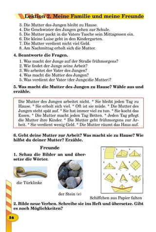 3. Die Mutter des Jungen bleibt zu Hause.
4. Die Geschwister des Jungen gehen zur Schule.
5. Die Mutter packt in die Vaters Tasche sein Mittagessen ein.
6. Die kleine Luise geht in den Kindergarten.
7. Die Mutter verdient nicht viel Geld.
8. Am Nachmittag erholt sich die Mutter.
4. Beantworte die Fragen.
1. Was macht der Junge auf der Straße frühmorgens?
2. Wie findet der Junge seine Arbeit?
3. Wo arbeitet der Vater des Jungen?
4. Was macht die Mutter des Jungen?
5. Was verdient der Vater (der Junge/die Mutter)?
5. Was macht die Mutter des Jungen zu Hause? Wähle aus und
erzähle.
Die Mutter des Jungen arbeitet nicht. * Sie bleibt jeden Tag zu
Hause. * Sie erholt sich viel. * Oft ist sie müde. * Die Mutter des
Jungen steht spät auf. * Sie hat immer viel zu tun. * Sie kocht das
Essen. * Die Mutter macht jeden Tag Betten. * Jeden Tag pflegt
die Mutter ihre Kinder. * Die Mutter geht frühmorgens zur Ar-
beit. * Sie verdient wenig Geld. * Die Mutter räumt das Haus auf.
6. Geht deine Mutter zur Arbeit? Was macht sie zu Hause? Wie
hilfst du deiner Mutter? Erzähle.
Freunde
1. Schau die Bilder an und über-
setze die Wörter.
2. Bilde neue Verben. Schreibe sie ins Heft und übersetze. Gibt
es noch Möglichkeiten?
Schiffchen aus Papier falten
der Stein (e)
die Türklinke
56
Lektion 2. Meine Familie und meine Freunde
 