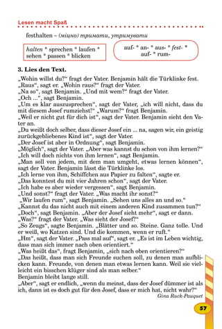 festhalten – (міцно) тримати, утримувати
halten * sprechen * laufen *
sehen * passen * blicken
  
auf- * an- * aus- * fest- *
auf- * rum-
3. Lies den Text.
„Wohin willst du?“ fragt der Vater. Benjamin hält die Türklinke fest.
„Raus“, sagt er. „Wohin raus?“ fragt der Vater.
„Na so“, sagt Benjamin. „Und mit wem?“ fragt der Vater.
„Och ...“, sagt Benjamin.
„Um es klar auszusprechen“, sagt der Vater, „ich will nicht, dass du
mit diesem Josef rumziehst!“ „Warum?“ fragt Benjamin.
„Weil er nicht gut für dich ist“, sagt der Vater. Benjamin sieht den Va-
ter an.
„Du weißt doch selber, dass dieser Josef ein ... na, sagen wir, ein geistig
zurückgebliebenes Kind ist“, sagt der Vater.
„Der Josef ist aber in Ordnung“, sagt Benjamin.
„Möglich“, sagt der Vater. „Aber was kannst du schon von ihm lernen?“
„Ich will doch nichts von ihm lernen“, sagt Benjamin.
„Man soll von jedem, mit dem man umgeht, etwas lernen können“,
sagt der Vater. Benjamin lässt die Türklinke los.
„Ich lerne von ihm, Schiffchen aus Papier zu falten“, sagte er.
„Das konntest du mit vier Jahren schon“, sagt der Vater.
„Ich habe es aber wieder vergessen“, sagt Benjamin.
„Und sonst?“ fragt der Vater. „Was macht ihr sonst?“
„Wir laufen rum“, sagt Benjamin. „Sehen uns alles an und so.“
„Kannst du das nicht auch mit einem anderen Kind zusammen tun?“
„Doch“, sagt Benjamin. „Aber der Josef sieht mehr“, sagt er dann.
„Was?“ fragt der Vater. „Was sieht der Josef?“
„So Zeugs“, sagte Benjamin. „Blätter und so. Steine. Ganz tolle. Und
er weiß, wo Katzen sind. Und die kommen, wenn er ruft.“
„Hm“, sagt der Vater. „Pass mal auf“, sagt er. „Es ist im Leben wichtig,
dass man sich immer nach oben orientiert.“
„Was heißt das“, fragt Benjamin, „sich nach oben orientieren?“
„Das heißt, dass man sich Freunde suchen soll, zu denen man aufbli-
cken kann. Freunde, von denen man etwas lernen kann. Weil sie viel-
leicht ein bisschen klüger sind als man selber.“
Benjamin bleibt lange still.
„Aber“, sagt er endlich, „wenn du meinst, dass der Josef dümmer ist als
ich, dann ist es doch gut für den Josef, dass er mich hat, nicht wahr?“
Gina Ruck-Pauquet
57
Lesen macht Spaß
 