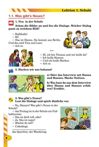 1.1. Was gibt’s Neues?
1. Neu in der Schule
Schau die Bilder an und lies die Dialoge. Welcher Dialog
passt zu welchem Bild?
− Hallihallo!
− Hi!
− Das ist Hanna. Sie kommt aus Berlin.
Und das sind Tina und Lara.
− Ach so.
***
− Hi, ich bin Thomas und wie heißt du?
− Ich heiße Hannes.
− Und ich heiße Markus.
− Ach so.
2. Machen wir uns bekannt!
a) Höre das Interview mit Hanna
und Hannes. Mache Notizen.
b) Was hast du aus dem Interview
über Hanna und Hannes erfah-
ren? Erzähle.
3. Was gibt’s Neues?
Lest die Dialoge und spielt ähnliche vor.
− Na, Hannes? Was gibt’s Neues in der
Schule?
− Am Freitag ist in der Schule ein Fuß-
ballturnier.
− Das ist doch toll, oder!
− Ja. Das ist super!
− Machst du mit?
− Unbedingt.
__________________________
das Sportfest, der Wandertag
6
Lektion 1. Schule
 