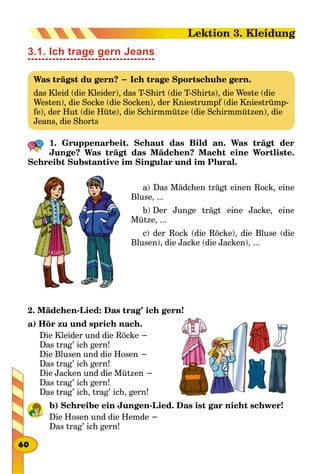 3.1. Ich trage gern Jeans
Was trägst du gern? − Ich trage Sportschuhe gern.
das Kleid (die Kleider), das T-Shirt (die T-Shirts), die Weste (die
Westen), die Socke (die Socken), der Kniestrumpf (die Kniestrümp-
fe), der Hut (die Hüte), die Schirmmütze (die Schirmmützen), die
Jeans, die Shorts
1. Gruppenarbeit. Schaut das Bild an. Was trägt der
Junge? Was trägt das Mädchen? Macht eine Wortliste.
Schreibt Substantive im Singular und im Plural.
a) Das Mädchen trägt einen Rock, eine
Bluse, ...
b) Der Junge trägt eine Jacke, eine
Mütze, ...
c) der Rock (die Röcke), die Bluse (die
Blusen), die Jacke (die Jacken), ...
2. Mädchen-Lied: Das trag’ ich gern!
a) Hör zu und sprich nach.
Die Kleider und die Röcke −
Das trag’ ich gern!
Die Blusen und die Hosen −
Das trag’ ich gern!
Die Jacken und die Mützen −
Das trag’ ich gern!
Das trag’ ich, trag’ ich, gern!
b) Schreibe ein Jungen-Lied. Das ist gar nicht schwer!
Die Hosen und die Hemde −
Das trag’ ich gern!
60
Lektion 3. Kleidung
 