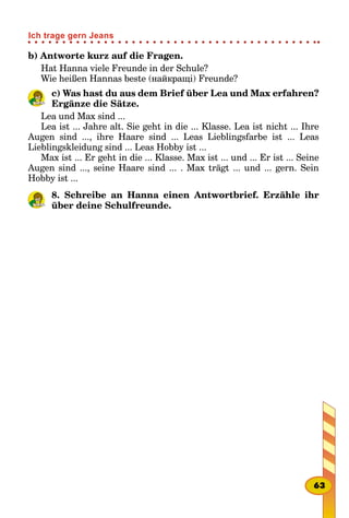 b) Antworte kurz auf die Fragen.
Hat Hanna viele Freunde in der Schule?
Wie heißen Hannas beste (найкращі) Freunde?
c) Was hast du aus dem Brief über Lea und Max erfahren?
Ergänze die Sätze.
Lea und Max sind ...
Lea ist ... Jahre alt. Sie geht in die ... Klasse. Lea ist nicht ... Ihre
Augen sind ..., ihre Haare sind ... Leas Lieblingsfarbe ist ... Leas
Lieblingskleidung sind ... Leas Hobby ist ...
Max ist ... Er geht in die ... Klasse. Max ist ... und ... Er ist ... Seine
Augen sind ..., seine Haare sind ... . Max trägt ... und ... gern. Sein
Hobby ist ...
8. Schreibe an Hanna einen Antwortbrief. Erzähle ihr
über deine Schulfreunde.
63
Ich trage gern Jeans
 
