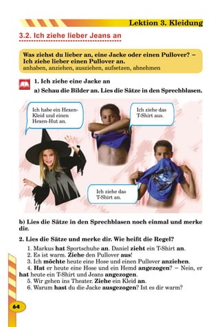 3.2. Ich ziehe lieber Jeans an
Was ziehst du lieber an, eine Jacke oder einen Pullover? −
Ich ziehe lieber einen Pullover an.
anhaben, anziehen, ausziehen, aufsetzen, abnehmen
1. Ich ziehe eine Jacke an
a) Schau die Bilder an. Lies die Sätze in den Sprechblasen.
Ich habe ein Hexen-
Kleid und einen
Hexen-Hut an.
Ich ziehe das
T-Shirt aus.
Ich ziehe das
T-Shirt an.
b) Lies die Sätze in den Sprechblasen noch einmal und merke
dir.
2. Lies die Sätze und merke dir. Wie heißt die Regel?
1. Markus hat Sportschuhe an. Daniel zieht ein T-Shirt an.
2. Es ist warm. Ziehe den Pullover aus!
3. Ich möchte heute eine Hose und einen Pullover anziehen.
4. Hat er heute eine Hose und ein Hemd angezogen? − Nein, er
hat heute ein T-Shirt und Jeans angezogen.
5. Wir gehen ins Theater. Ziehe ein Kleid an.
6. Warum hast du die Jacke ausgezogen? Ist es dir warm?
64
Lektion 3. Kleidung
 
