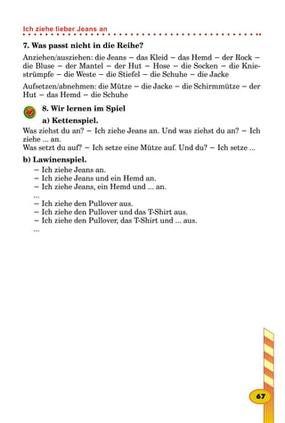 7. Was passt nicht in die Reihe?
Anziehen/ausziehen: die Jeans − das Kleid − das Hemd − der Rock −
die Bluse − der Mantel − der Hut − Hose − die Socken − die Knie-
strümpfe − die Weste − die Stiefel − die Schuhe − die Jacke
Aufsetzen/abnehmen: die Mütze − die Jacke − die Schirmmütze − der
Hut − das Hemd − die Schuhe
8. Wir lernen im Spiel
a) Kettenspiel.
Was ziehst du an? − Ich ziehe Jeans an. Und was ziehst du an? − Ich
ziehe ... an.
Was setzt du auf? − Ich setze eine Mütze auf. Und du? − Ich setze ...
b) Lawinenspiel.
− Ich ziehe Jeans an.
− Ich ziehe Jeans und ein Hemd an.
− Ich ziehe Jeans, ein Hemd und ... an.
...
− Ich ziehe den Pullover aus.
− Ich ziehe den Pullover und das T-Shirt aus.
− Ich ziehe den Pullover, das T-Shirt und ... aus.
...
67
Ich ziehe lieber Jeans an
 