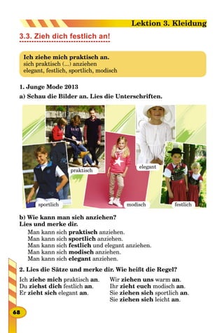 3.3. Zieh dich festlich an!
Ich ziehe mich praktisch an.
sich praktisch (...) anziehen
elegant, festlich, sportlich, modisch
1. Junge Mode 2013
a) Schau die Bilder an. Lies die Unterschriften.
praktisch
sportlich modisch festlich
elegant
b) Wie kann man sich anziehen?
Lies und merke dir.
Man kann sich praktisch anziehen.
Man kann sich sportlich anziehen.
Man kann sich festlich und elegant anziehen.
Man kann sich modisch anziehen.
Man kann sich elegant anziehen.
2. Lies die Sätze und merke dir. Wie heißt die Regel?
Ich ziehe mich praktisch an.
Du ziehst dich festlich an.
Er zieht sich elegant an.
Wir ziehen uns warm an.
Ihr zieht euch modisch an.
Sie ziehen sich sportlich an.
Sie ziehen sich leicht an.
68
Lektion 3. Kleidung
 